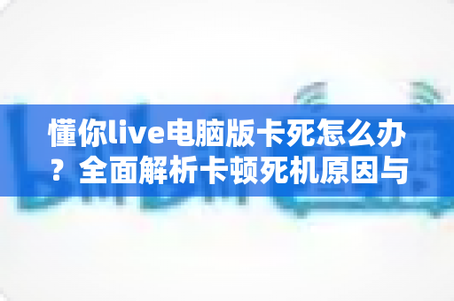 懂你live电脑版卡死怎么办？全面解析卡顿死机原因与实用解决方案