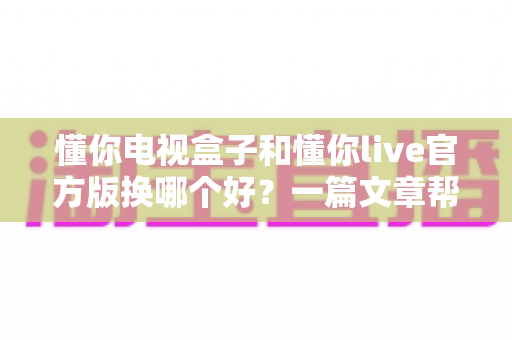 懂你电视盒子和懂你live官方版换哪个好？一篇文章帮你理清思路、做出明智选择