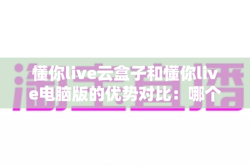 懂你live云盒子和懂你live电脑版的优势对比：哪个更适合你的直播需求？