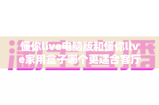 懂你live电脑版和懂你live家用盒子哪个更适合客厅?深度对比帮你找到理想的大屏观影方案 懂你live电脑版和懂你live家用盒子哪个更适合客厅?深度对比帮你找到理想的大屏观影方案