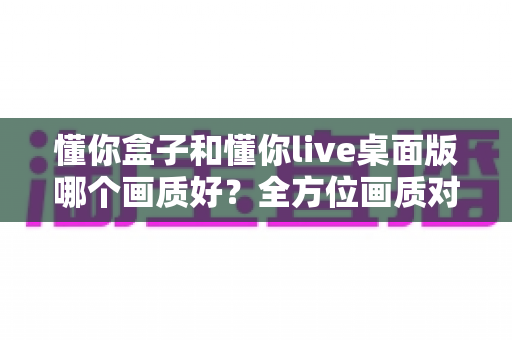 懂你盒子和懂你live桌面版哪个画质好?全方位画质对比测评助你做出明智选择 懂你盒子和懂你live桌面版哪个画质好?全方位画质对比测评助你做出明智选择