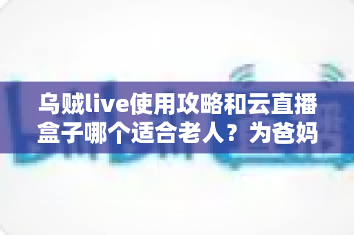 乌贼live使用攻略和云直播盒子哪个适合老人？为爸妈选对直播工具的全能指南