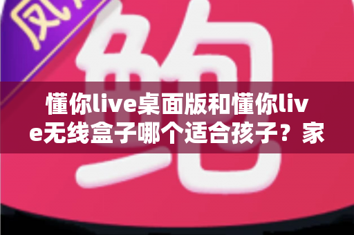 懂你live桌面版和懂你live无线盒子哪个适合孩子？家长选购全攻略