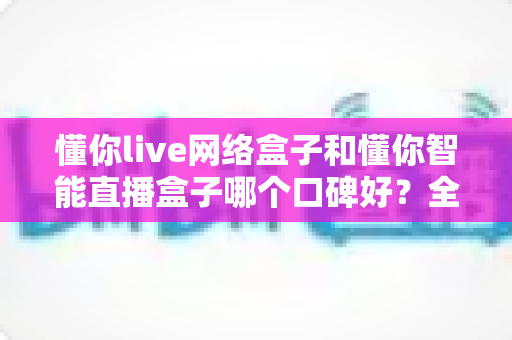 懂你live网络盒子和懂你智能直播盒子哪个口碑好?全面对比评测助你选对电视盒子 懂你live网络盒子和懂你智能直播盒子哪个口碑好?全面对比评测助你选对电视盒子