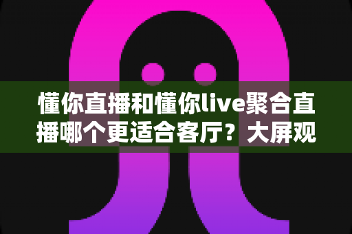 懂你直播和懂你live聚合直播哪个更适合客厅?大屏观影体验全方位对比与实用选购指南 懂你直播和懂你live聚合直播哪个更适合客厅?大屏观影体验全方位对比与实用选购指南