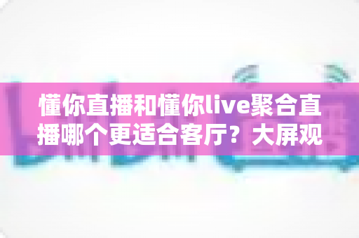 懂你直播和懂你live聚合直播哪个更适合客厅?大屏观影体验全方位对比与实用选购指南 懂你直播和懂你live聚合直播哪个更适合客厅?大屏观影体验全方位对比与实用选购指南