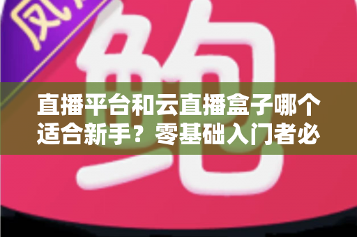 直播平台和云直播盒子哪个适合新手？零基础入门者必备的完整对比指南