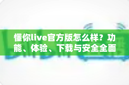懂你live官方版怎么样？功能、体验、下载与安全全面评测