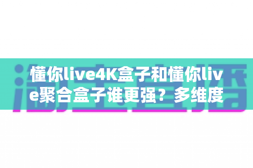 懂你live4K盒子和懂你live聚合盒子谁更强?多维度深度对比帮你选对不选贵 懂你live4K盒子和懂你live聚合盒子谁更强?多维度深度对比帮你选对不选贵