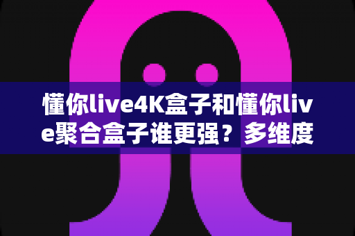 懂你live4K盒子和懂你live聚合盒子谁更强?多维度深度对比帮你选对不选贵 懂你live4K盒子和懂你live聚合盒子谁更强?多维度深度对比帮你选对不选贵