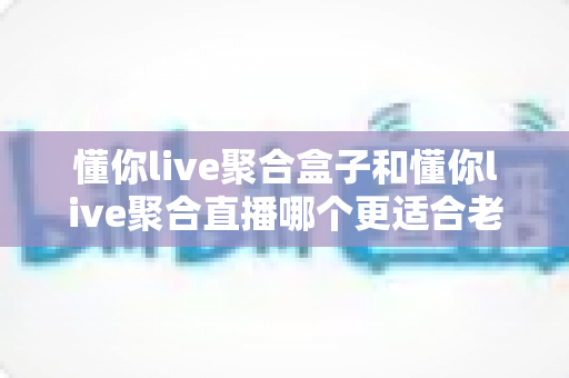 懂你live聚合盒子和懂你live聚合直播哪个更适合老人用?银发族观播设备超全选购指南 懂你live聚合盒子和懂你live聚合直播哪个更适合老人用?银发族观播设备超全选购指南