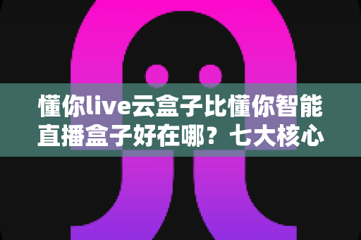 懂你live云盒子比懂你智能直播盒子好在哪？七大核心优势深度解析，助你选对直播神器