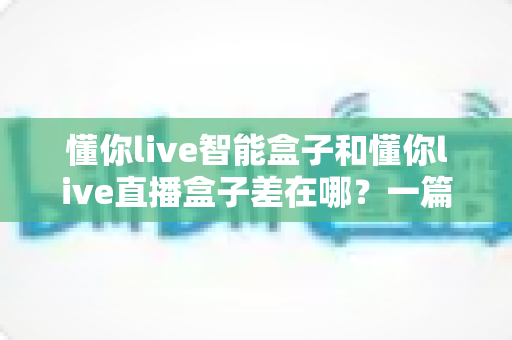 懂你live智能盒子和懂你live直播盒子差在哪?一篇看懂两者区别的选购指南 懂你live智能盒子和懂你live直播盒子差在哪?一篇看懂两者区别的选购指南