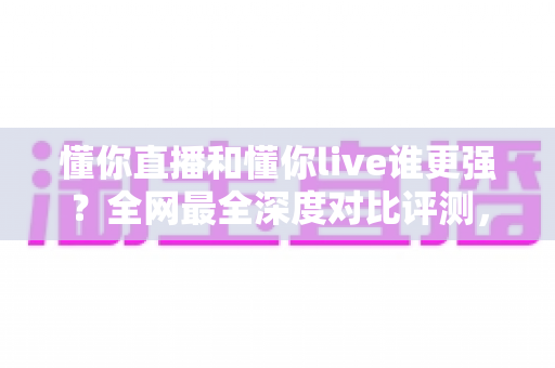 懂你直播和懂你live谁更强?全网最全深度对比评测,看完这篇不再纠结 懂你直播和懂你live谁更强?全网最全深度对比评测,看完这篇不再纠结