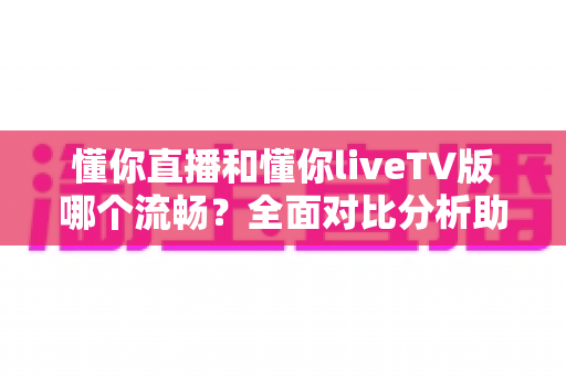懂你直播和懂你liveTV版哪个流畅？全面对比分析助你找到最佳观看体验