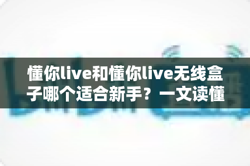 懂你live和懂你live无线盒子哪个适合新手？一文读懂新手主播的最佳选购方案