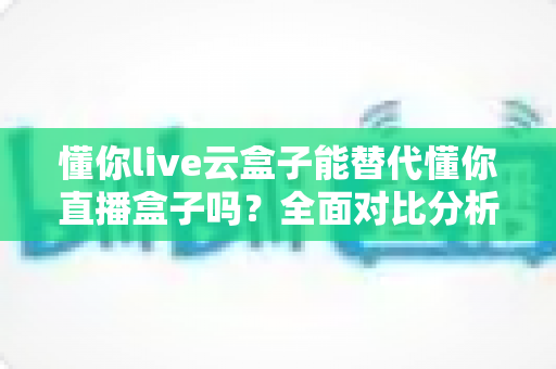 懂你live云盒子能替代懂你直播盒子吗？全面对比分析与选购指南