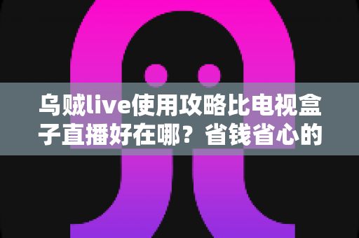 乌贼live使用攻略比电视盒子直播好在哪？省钱省心的看直播新方案全解析