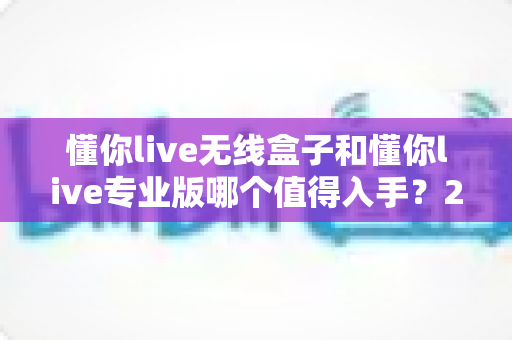 懂你live无线盒子和懂你live专业版哪个值得入手?2025年最新选购指南与深度对比测评 懂你live无线盒子和懂你live专业版哪个值得入手?2025年最新选购指南与深度对比测评