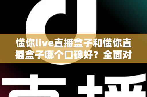懂你live直播盒子和懂你直播盒子哪个口碑好？全面对比帮你选对不踩坑