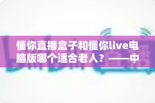 懂你直播盒子和懂你live电脑版哪个适合老人？——中老年用户最佳观看方案深度解析