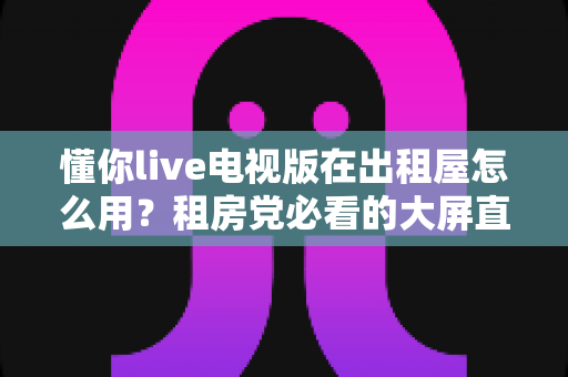 懂你live电视版在出租屋怎么用?租房党必看的大屏直播观影安装使用全攻略 懂你live电视版在出租屋怎么用?租房党必看的大屏直播观影安装使用全攻略