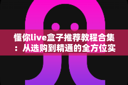 懂你live盒子推荐教程合集:从选购到精通的全方位实用指南 懂你live盒子推荐教程合集:从选购到精通的全方位实用指南