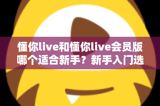 懂你live和懂你live会员版哪个适合新手?新手入门选择全指南与深度对比解析 懂你live和懂你live会员版哪个适合新手?新手入门选择全指南与深度对比解析