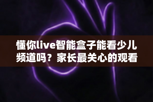 懂你live智能盒子能看少儿频道吗？家长最关心的观看方法与实用指南全解析