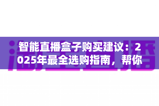 智能直播盒子购买建议：2025年最全选购指南，帮你避开90%的坑