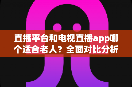 直播平台和电视直播app哪个适合老人?全面对比分析与实用选择指南,帮长辈轻松找到最佳观看方式 直播平台和电视直播app哪个适合老人?全面对比分析与实用选择指南,帮长辈轻松找到最佳观看方式
