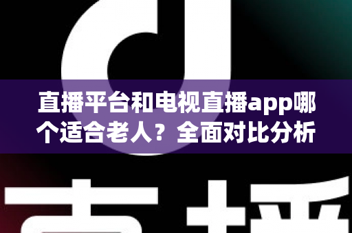 直播平台和电视直播app哪个适合老人？全面对比分析与实用选择指南，帮长辈轻松找到最佳观看方式