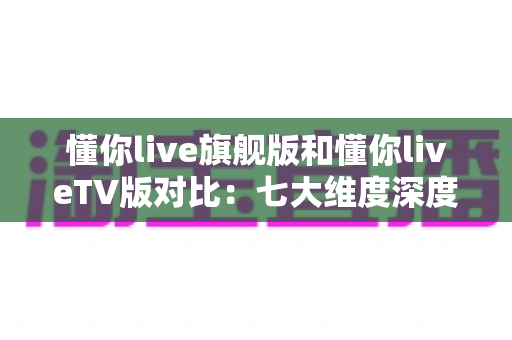 懂你live旗舰版和懂你liveTV版对比:七大维度深度解析,帮你选出最适合的大屏观影版本 懂你live旗舰版和懂你liveTV版对比:七大维度深度解析,帮你选出最适合的大屏观影版本