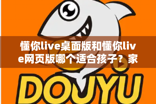 懂你live桌面版和懂你live网页版哪个适合孩子?家长必读的全方位选择指南 懂你live桌面版和懂你live网页版哪个适合孩子?家长必读的全方位选择指南