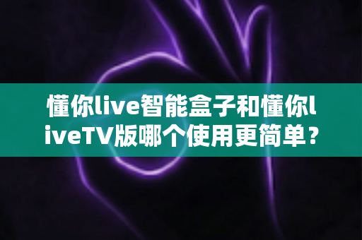 懂你live智能盒子和懂你liveTV版哪个使用更简单？全面对比评测助你轻松选购