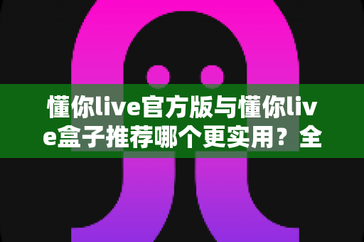 懂你live官方版与懂你live盒子推荐哪个更实用？全面对比解析帮你选出最适合的那一款