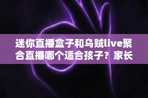 迷你直播盒子和乌贼live聚合直播哪个适合孩子？家长必读的选购与安全使用全指南
