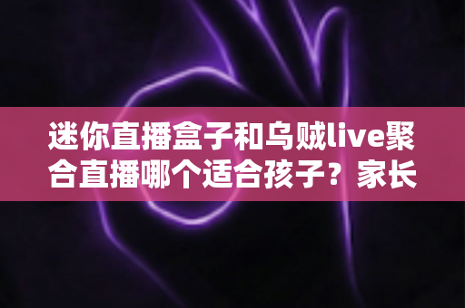 迷你直播盒子和乌贼live聚合直播哪个适合孩子？家长必读的选购与安全使用全指南
