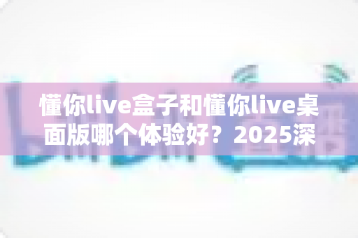 懂你live盒子和懂你live桌面版哪个体验好？2025深度对比测评，看完不再纠结