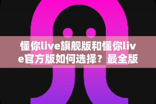懂你live旗舰版和懂你live官方版如何选择？最全版本对比与购买避坑指南一文看懂