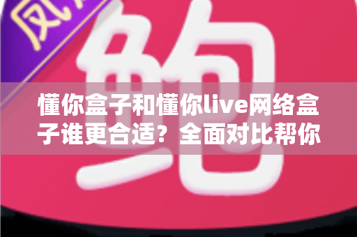 懂你盒子和懂你live网络盒子谁更合适？全面对比帮你选出最适合的那一款