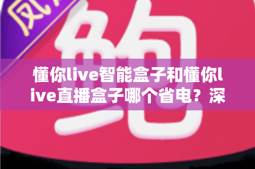懂你live智能盒子和懂你live直播盒子哪个省电?深度功耗对比与省电使用全攻略 懂你live智能盒子和懂你live直播盒子哪个省电?深度功耗对比与省电使用全攻略