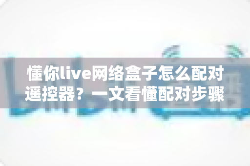 懂你live网络盒子怎么配对遥控器?一文看懂配对步骤、故障排查与实用技巧 懂你live网络盒子怎么配对遥控器?一文看懂配对步骤、故障排查与实用技巧