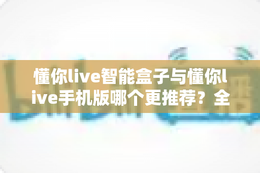 懂你live智能盒子与懂你live手机版哪个更推荐?全面对比帮你找到最适合的观影方案 懂你live智能盒子与懂你live手机版哪个更推荐?全面对比帮你找到最适合的观影方案