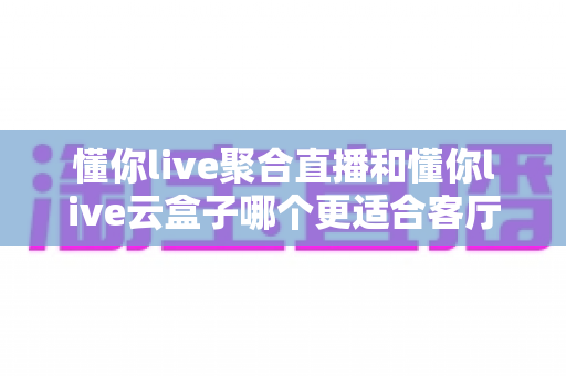 懂你live聚合直播和懂你live云盒子哪个更适合客厅？一文看懂客厅观影的最佳选择