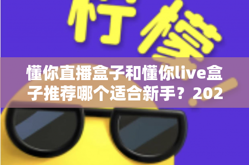 懂你直播盒子和懂你live盒子推荐哪个适合新手？2025年新手主播选购全攻略一文看懂