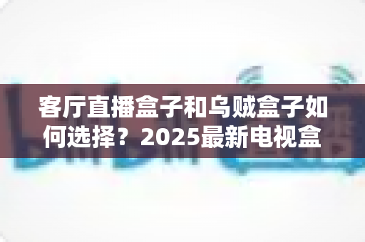 客厅直播盒子和乌贼盒子如何选择?2025最新电视盒子选购攻略,帮你避坑不踩雷! 客厅直播盒子和乌贼盒子如何选择?2025最新电视盒子选购攻略,帮你避坑不踩雷!