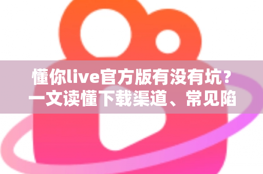 懂你live官方版有没有坑?一文读懂下载渠道、常见陷阱与避坑实用指南 懂你live官方版有没有坑?一文读懂下载渠道、常见陷阱与避坑实用指南