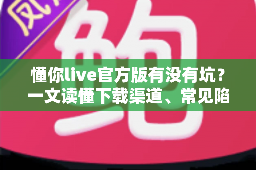 懂你live官方版有没有坑?一文读懂下载渠道、常见陷阱与避坑实用指南 懂你live官方版有没有坑?一文读懂下载渠道、常见陷阱与避坑实用指南