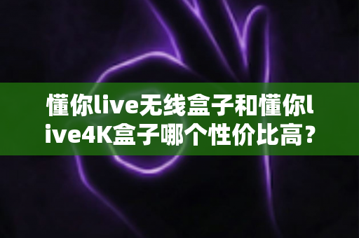 懂你live无线盒子和懂你live4K盒子哪个性价比高?深度评测对比帮你选对不踩坑 懂你live无线盒子和懂你live4K盒子哪个性价比高?深度评测对比帮你选对不踩坑
